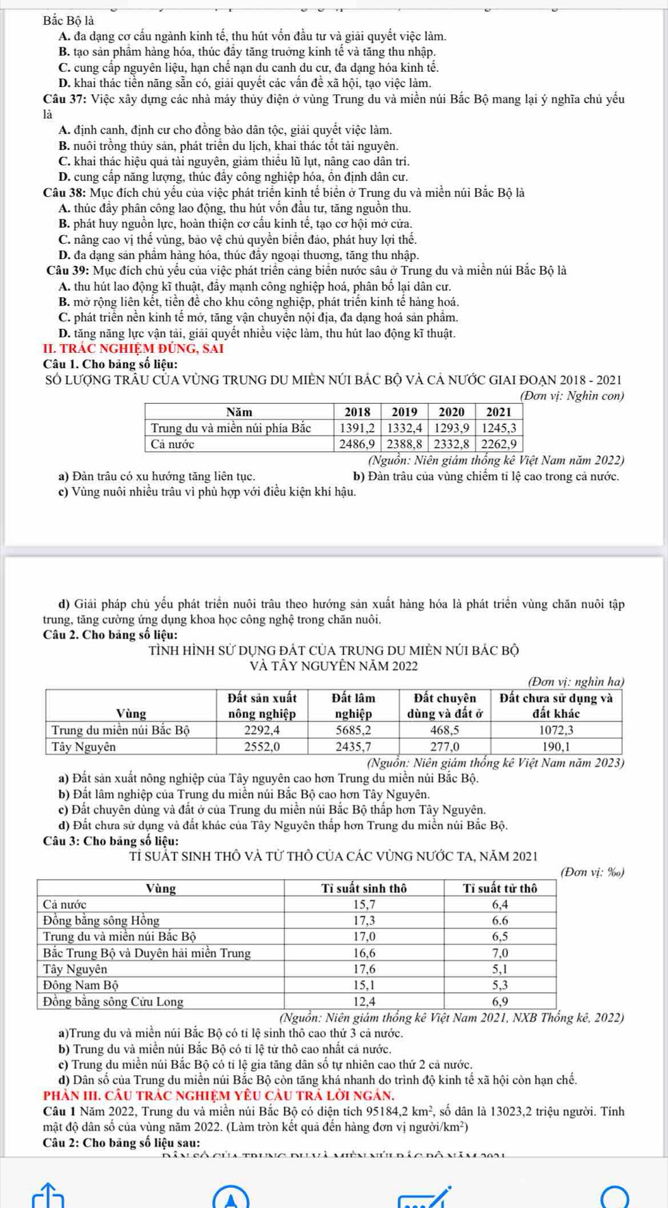 Bắc Bộ là
A. đa dạng cơ cấu ngành kinh tế, thu hút vốn đầu tư và giải quyết việc làm.
B. tạo sản phầm hàng hóa, thúc đầy tăng truởng kinh tế và tăng thu nhập.
C. cung cấp nguyên liệu, hạn chế nạn du canh du cư, đa dạng hóa kinh tế.
D. khai thác tiền năng sẵn có, giải quyết các vấn đề xã hội, tạo việc làm.
Câu 37: Việc xây dựng các nhà máy thủy điện ở vùng Trung du và miền núi Bắc Bộ mang lại ý nghĩa chủ yếu
là
A. định canh, định cư cho đồng bào dân tộc, giải quyết việc làm.
B. nuôi trồng thủy sản, phát triển du lịch, khai thác tốt tài nguyên.
C. khai thác hiệu quả tài nguyên, giảm thiều lũ lụt, nâng cao dân trí.
D. cung cấp năng lượng, thúc đầy công nghiệp hóa, ổn định dân cư.
Câu 38: Mục đích chủ yếu của việc phát triển kinh tế biển ở Trung du và miền núi Bắc Bộ là
A. thúc đầy phân công lao động, thu hút vốn đầu tư, tăng nguồn thu.
B. phát huy nguồn lực, hoàn thiện cơ cấu kinh tế, tạo cơ hội mở cửa.
C. nâng cao vị thể vùng, bảo vệ chủ quyền biển đảo, phát huy lợi thể.
D. đa dạng sản phẩm hàng hóa, thúc đầy ngoại thuơng, tăng thu nhập.
Câu 39: Mục đích chủ yếu của việc phát triển cảng biên nước sâu ở Trung du và miền núi Bắc Bộ là
A. thu hút lao động kĩ thuật, đầy mạnh công nghiệp hoá, phân bố lại dân cư.
B. mở rộng liên kết, tiền để cho khu công nghiệp, phát triển kinh tế hàng hoá.
C. phát triển nền kinh tế mở, tăng vận chuyển nội địa, đa dạng hoá sản phẩm.
D. tăng năng lực vận tải, giải quyết nhiều việc làm, thu hút lao động kĩ thuật.
II. TRÁC NGHIỆM ĐÚNG, SAI
Câu 1. Cho bảng số liệu:
SÓ LƯợNG TRÂU CỦA VỦNG TRUNG DU MIÈN NÚI BÁC BỘ VÀ CẢ NƯỚC GIAI ĐOẠN 2018 - 2021
: Nghìn con)
(Nguồn: Niên giám thống kê Việt Nam năm 2022)
a) Đàn trâu có xu hướng tăng liên tục. b) Đàn trâu của vùng chiếm ti lệ cao trong cả nước.
c) Vùng nuôi nhiều trâu vì phù hợp với điều kiện khí hậu.
d) Giải pháp chù yếu phát triển nuôi trâu theo hướng sản xuất hàng hóa là phát triển vùng chăn nuôi tập
trung, tăng cường ứng dụng khoa học công nghệ trong chăn nuôi.
Câu 2. Cho bảng số liệu:
TÌNH HÌNH Sử DỤNG ĐÁT CủA TRUNG DU MIÈN NÚI BÁC Bộ
VÀ tÂY NGUYÊN Năm 2022
a) Đất sản xuất nông nghiệp của Tây nguyên cao hơn Trung du miền núi Bắc Bộ.
b) Đất lâm nghiệp của Trung du miền núi Bắc Bộ cao hơn Tây Nguyên.
c) Đất chuyên dùng và đất ở của Trung du miền núi Bắc Bộ thấp hơn Tây Nguyên.
d) Đất chưa sử dụng và đất khác của Tây Nguyên thấp hơn Trung du miền núi Bắc Bộ.
*  Câu 3: Cho bảng số liệu:
Tỉ suÁT siNh tHÔ vÀ từ thÔ Của CÁC vỦNG nƯỚc TA, năm 2021
‰)
(Nguồn: Niên giám thống kê Việt Nam 2021, NXB Thống kê, 2022)
a)Trung du và miền núi Bắc Bộ có tỉ lệ sinh thô cao thứ 3 cả nước.
b) Trung du và miền núi Bắc Bộ có tỉ lệ tử thô cao nhất cả nước.
c) Trung du miền núi Bắc Bộ có tỉ lệ gia tăng dân số tự nhiên cao thứ 2 cả nước.
d) Dân số của Trung du miền núi Bắc Bộ còn tăng khá nhanh do trình độ kinh tể xã hội còn hạn chế.
phàN III. câU trÁC nghIệM YÊU càU trả lời ngán.
Câu 1 Năm 2022, Trung du và miền núi Bắc Bộ có diện tích 951 184,2km^2 , số dân là 13023,2 triệu người. Tính
mật độ dân số của vùng năm 2022. (Làm tròn kết quả đến hàng đơn vị người/km²)
Câu 2: Cho bảng số liệu sau: