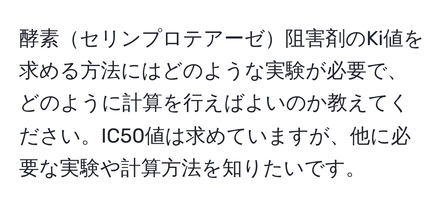 酵素セリンプロテアーゼ阻害剤のKi値を求める方法にはどのような実験が必要で、どのように計算を行えばよいのか教えてください。IC50値は求めていますが、他に必要な実験や計算方法を知りたいです。