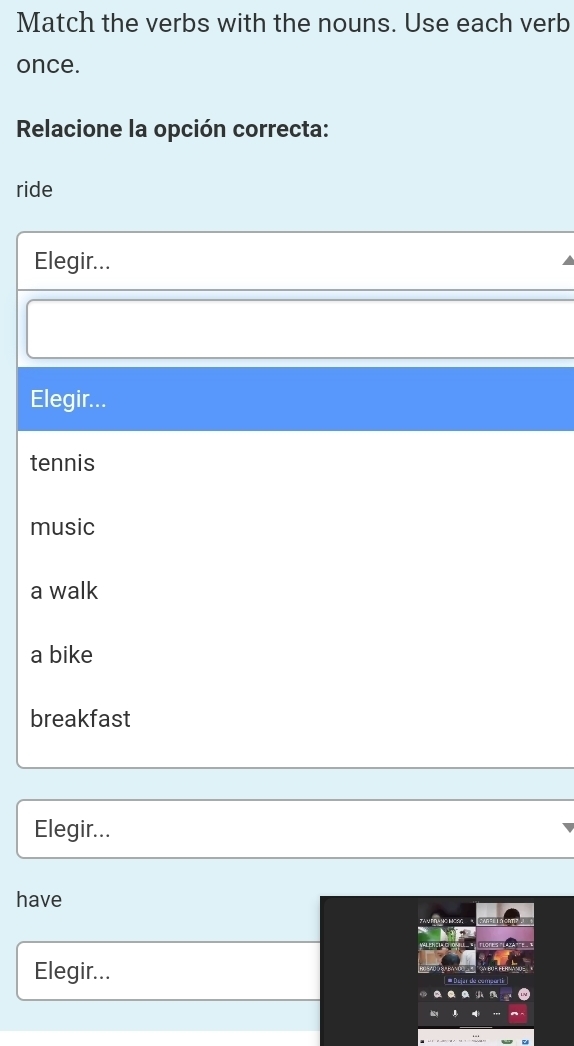 Match the verbs with the nouns. Use each verb
once.
Relacione la opción correcta:
ride
Elegir...
Elegir...
tennis
music
a walk
a bike
breakfast
Elegir...
have
Elegir... r de comearté
