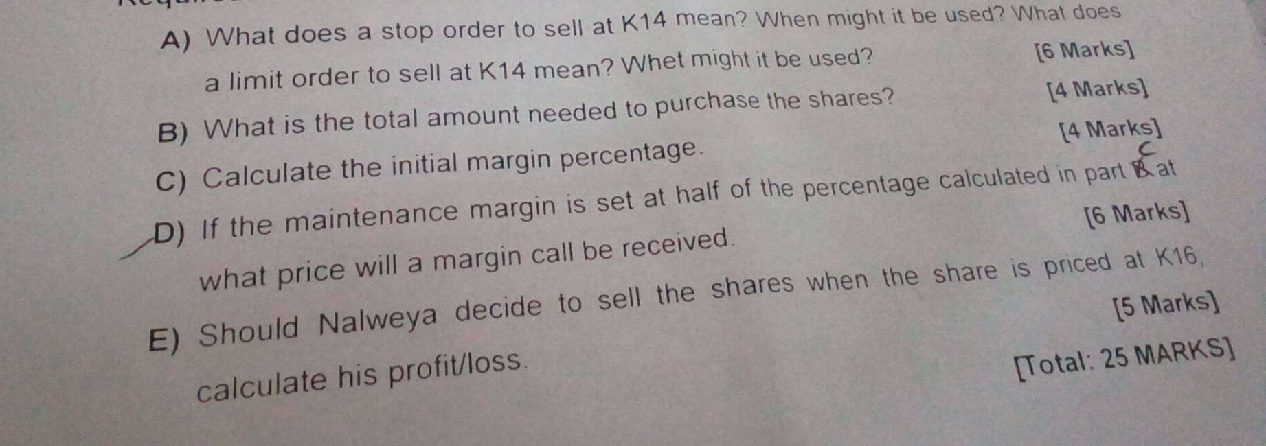 What does a stop order to sell at K14 mean? When might it be used? What does 
a limit order to sell at K14 mean? Whet might it be used? [6 Marks] 
B) What is the total amount needed to purchase the shares? [4 Marks] 
C) Calculate the initial margin percentage. [4 Marks] 
D) If the maintenance margin is set at half of the percentage calculated in part Bat 
what price will a margin call be received. [6 Marks] 
E) Should Nalweya decide to sell the shares when the share is priced at K16, 
[5 Marks] 
calculate his profit/loss. 
[Total: 25 MARKS]