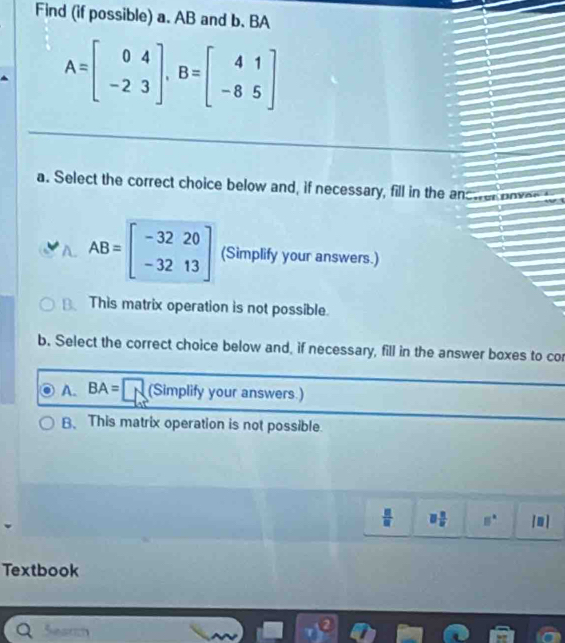 Find (if possible) a. AB and b. BA
A=beginbmatrix 0&4 -2&3endbmatrix , B=beginbmatrix 4&1 -8&5endbmatrix
a. Select the correct choice below and, if necessary, fill in the ancuer eove
AB=beginbmatrix -32&20 -32&13endbmatrix (Simplify your answers.)
This matrix operation is not possible.
b. Select the correct choice below and, if necessary, fill in the answer boxes to cor
A. BA= (Simplify your answers.)
B、This matrix operation is not possible.
 □ /□   □  □ /□   8° [0 ]
Textbook
S es