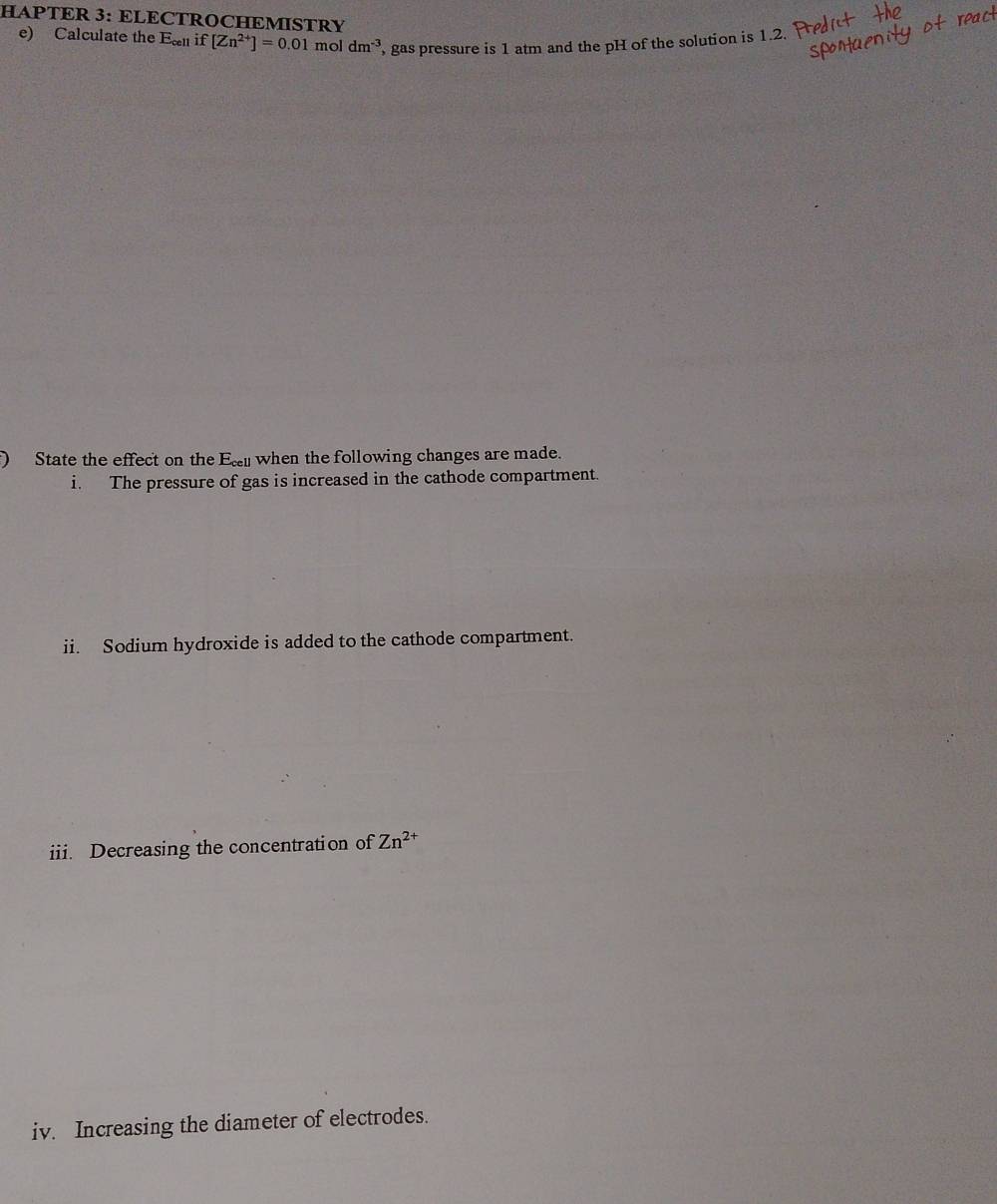 HAPTER 3: ELECTROCHEMISTRY 
e) Calculate the E_cell if [Zn^(2+)]=0.01 mol dm^(-3)
', gas pressure is 1 atm and the pH of the solution is 1.2. 
) State the effect on the Ec when the following changes are made. 
i. The pressure of gas is increased in the cathode compartment. 
ii. Sodium hydroxide is added to the cathode compartment. 
iii. Decreasing the concentration of Zn^(2+)
iv. Increasing the diameter of electrodes.