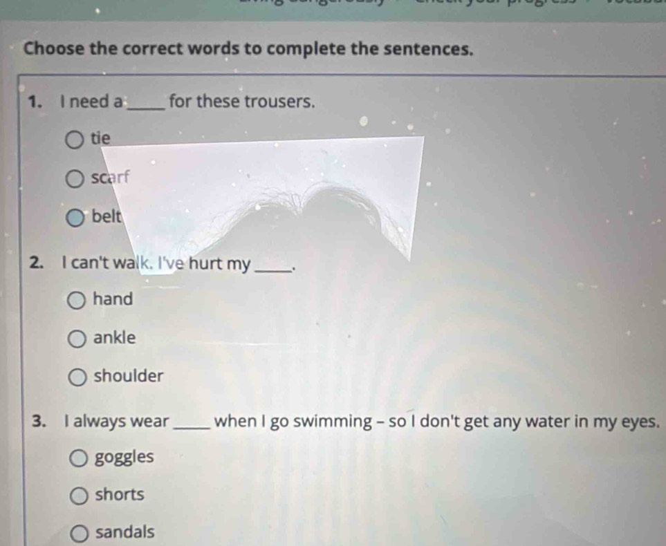 Choose the correct words to complete the sentences.
1. I need a _for these trousers.
tie
scarf
belt
2. I can't walk. I've hurt my_ .
hand
ankle
shoulder
3. I always wear _when I go swimming - so I don't get any water in my eyes.
goggles
shorts
sandals