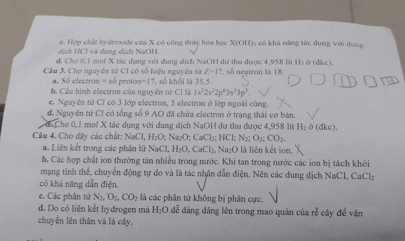 c. Hợp chất hydroxide của X có công thức hóa học X(OH) 3 có khả năng tác dụng với dung
dịch HCl và dung dịch NaOH.
d. Cho 0,1 mol X tác dụng với dung dịch NaOH dư thu dược 4,958 lít H_2 Ở (đkc).
Câu 3. Cho nguyên tử Cl có số hiệu nguyên tử Z=17 , số neutron là 18.
a. Số electron = số proton =17 , số khối là 35,5.
b. Cấu hình electron của nguyên tử Cl là 1s^22s^22p^63s^23p^5.
c. Nguyên tử Cl có 3 lớp electron, 5 electron ở lớp ngoài cùng.
d. Nguyên tử Cl có tổng số 9 AO đã chứa electron ở trạng thái cơ bản.
d. Cho 0,1 mol X tác dụng với dung dịch NaOH dư thu được 4,958 lít H_2delta (dkc).
Câu 4. Cho dãy các chất: NaCl. H_2O;Na_2O;CaCl_2;HCl;N_2;O_2;CO_2.
a. Liên kết trong các phân tử NaCl,H_2O,CaCl_2,Na_2O là liên kết ion.
b. Các hợp chất ion thường tản nhiều trong nước. Khi tan trong nước các ion bị tách khỏi
mạng tinh thể, chuyển động tự do và là tác nhân dẫn điện. Nên các dung dịch NaCl, CaCl_2
có khả năng dẫn điện.
c. Các phân tử N_2,O_2,CO_2 là các phân tử không bị phân cực.
d. Do có liên kết hydrogen mà H_2O dễ dàng dâng lên trong mao quản của rễ cây để vận
chuyền lên thân và lá cây.