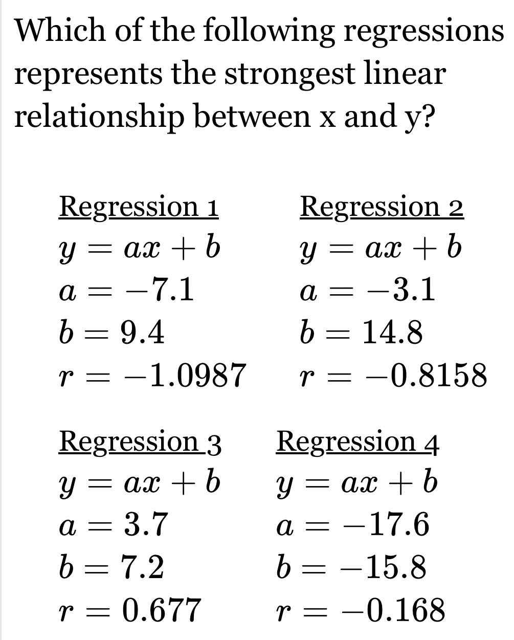 Which of the following regressions 
represents the strongest linear 
relationship between x and y? 
Regression 1 Regression 2
y=ax+b
y=ax+b
a=-7.1
a=-3.1
b=9.4
b=14.8
r=-1.0987 r=-0.8158
Regression 3 Regression 4
y=ax+b y=ax+b
a=3.7
a=-17.6
b=7.2
b=-15.8
r=0.677
r=-0.168