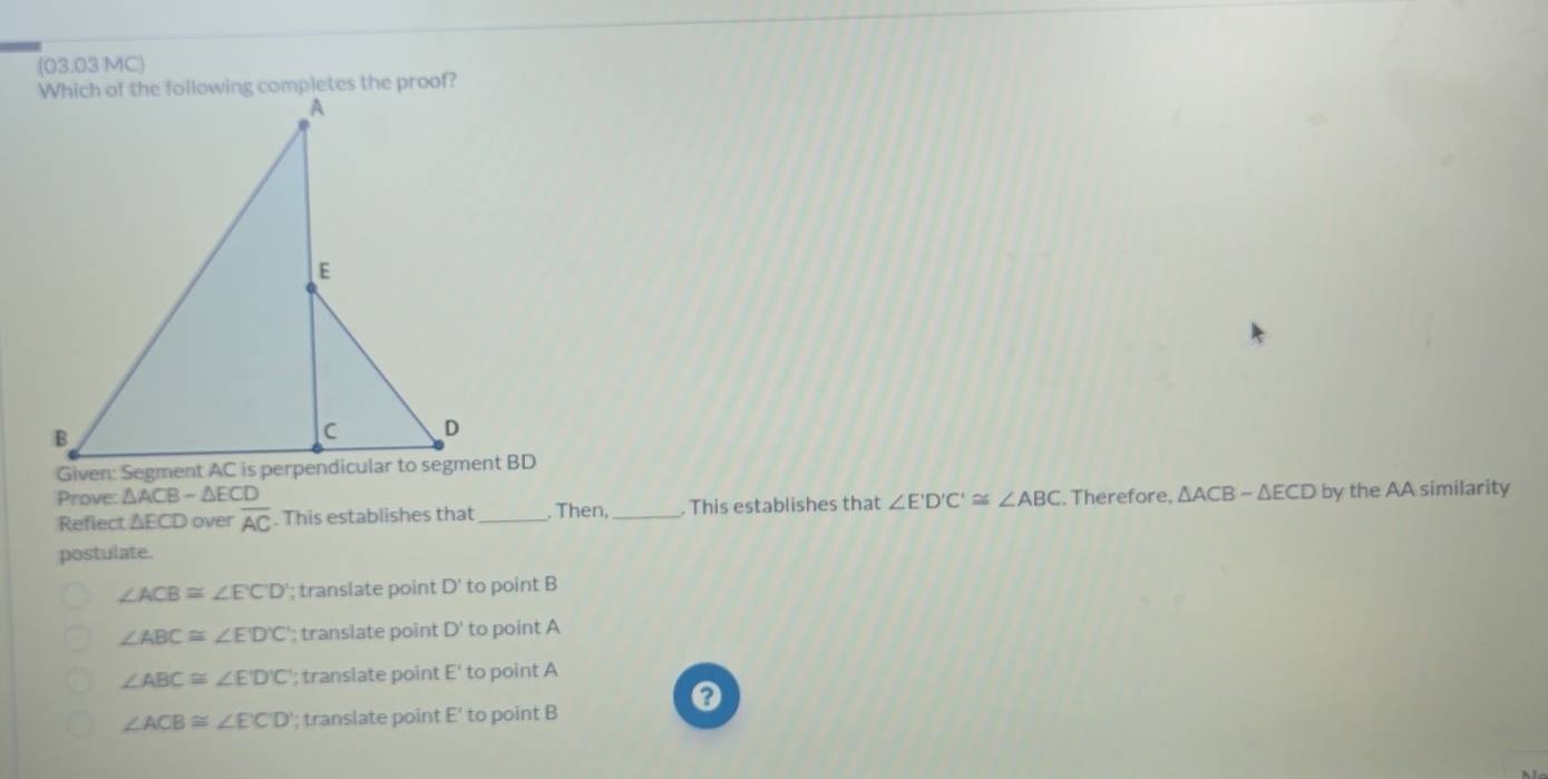 (03.03 MC)
Prove: △ ACB-△ ECD. Therefore, △ ACB-△ ECD by the AA similarity
Reflect △ ECD over overline AC. This establishes that _. Then,_ . This establishes that ∠ E'D'C'≌ ∠ ABC
postulate.
∠ ACB≌ ∠ ECD '; translate point D to point B
∠ ABC≌ ∠ E'D'C '; translate point D ' to point A
∠ ABC≌ ∠ E'D'C' '; translate point E ' to point A
∠ ACB≌ ∠ ECD '; translate point E ' to point B