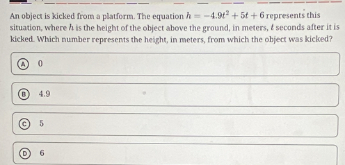 An object is kicked from a platform. The equation h=-4.9t^2+5t+6 represents this
situation, where h is the height of the object above the ground, in meters, t seconds after it is
kicked. Which number represents the height, in meters, from which the object was kicked?
A 0
B 4.9
c 5
D 6