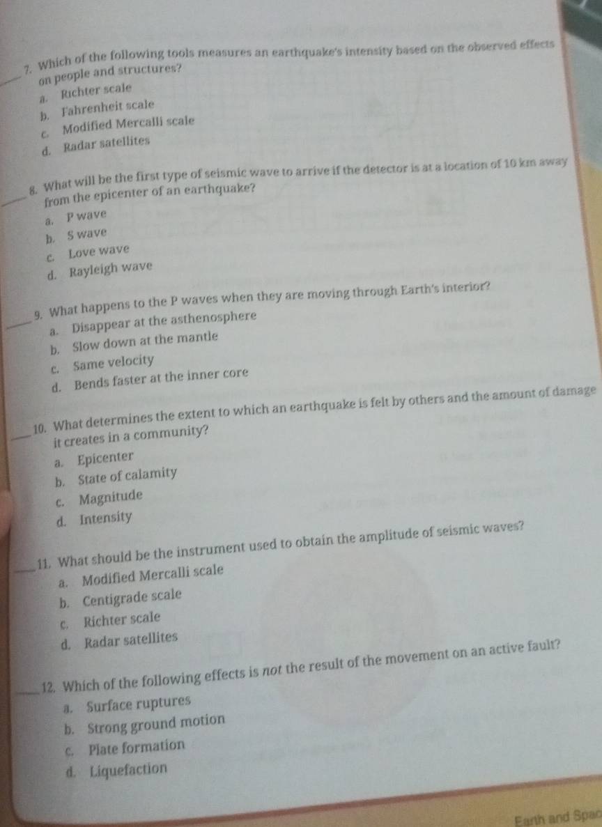 ?. Which of the following tools measures an earthquake's intensity based on the observed effects
_on people and structures?
a. Richter scale
b. Fahrenheit scale
c. Modified Mercalli scale
d. Radar satellites
8. What will be the first type of seismic wave to arrive if the detector is at a location of 10 km away
_from the epicenter of an earthquake?
a. P wave
b. S wave
c. Love wave
d. Rayleigh wave
9. What happens to the P waves when they are moving through Earth's interior?
_a. Disappear at the asthenosphere
b. Slow down at the mantle
c. Same velocity
d. Bends faster at the inner core
10. What determines the extent to which an earthquake is felt by others and the amount of damage
_it creates in a community?
a. Epicenter
b. State of calamity
c. Magnitude
d. Intensity
11. What should be the instrument used to obtain the amplitude of seismic waves?
_a. Modified Mercalli scale
b. Centigrade scale
c. Richter scale
d. Radar satellites
_12. Which of the following effects is not the result of the movement on an active fault?
a. Surface ruptures
b. Strong ground motion
c. Plate formation
d. Liquefaction
Earth and Spac