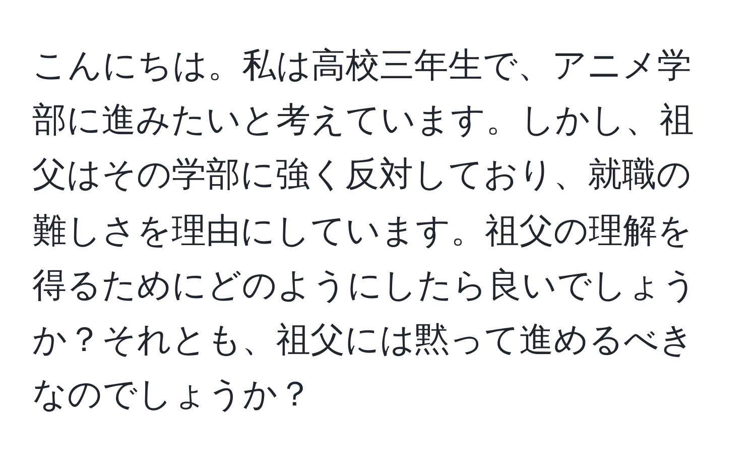 こんにちは。私は高校三年生で、アニメ学部に進みたいと考えています。しかし、祖父はその学部に強く反対しており、就職の難しさを理由にしています。祖父の理解を得るためにどのようにしたら良いでしょうか？それとも、祖父には黙って進めるべきなのでしょうか？