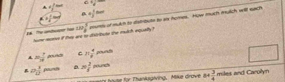 6 3/5 sec t C  5/6 
B b 1/4 cm D 4 1/3 thet
16. The landscaper has 172 5/8  pounds s of mulch to distribute to six homes. How much mulch will each
home recaive if they are to distribute the mulch equally ?
A. 10 7/16  rho ounds C 11 4/9 pounds □
B 13 5/12  pounds D. 20 2/5 pounds
r Thanksgiving. M ike drove s4 3/4 miles and Carolyn