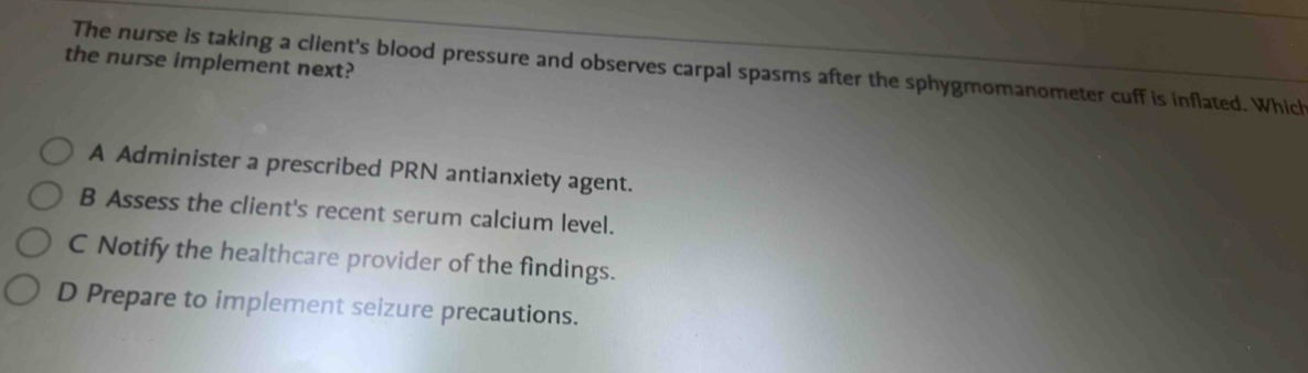 the nurse implement next? The nurse is taking a client's blood pressure and observes carpal spasms after the sphygmomanometer cuff is inflated. Which
A Administer a prescribed PRN antianxiety agent.
B Assess the client's recent serum calcium level.
C Notify the healthcare provider of the findings.
D Prepare to implement seizure precautions.