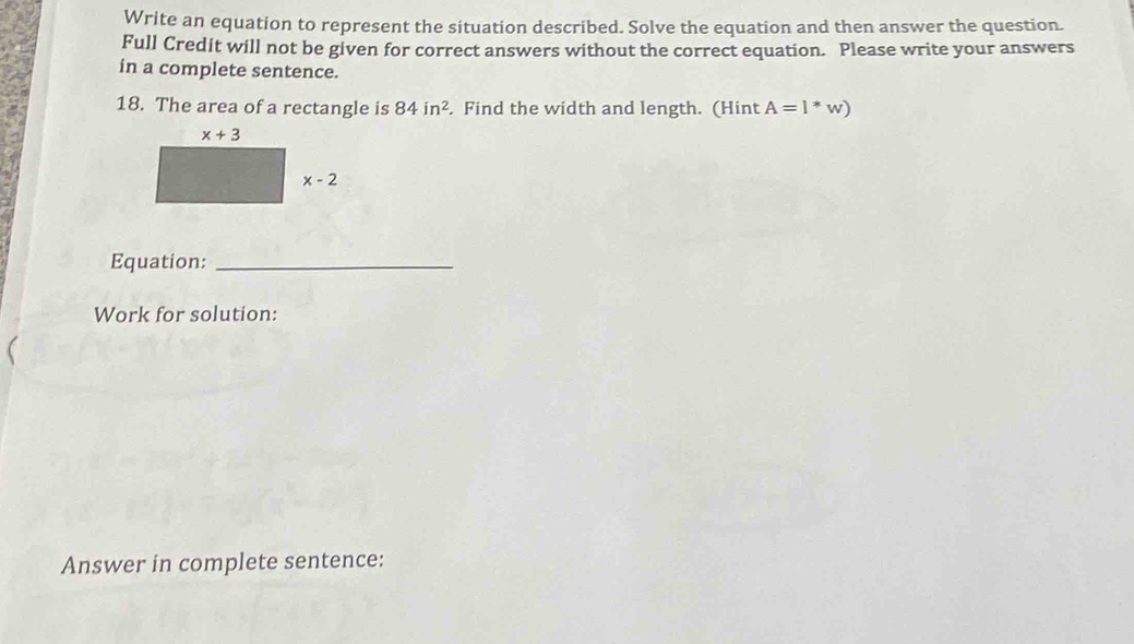 Write an equation to represent the situation described. Solve the equation and then answer the question.
Full Credit will not be given for correct answers without the correct equation. Please write your answers
in a complete sentence.
18. The area of a rectangle is 84in^2. Find the width and length. (Hint A=l*w)
Equation:_
Work for solution:
Answer in complete sentence: