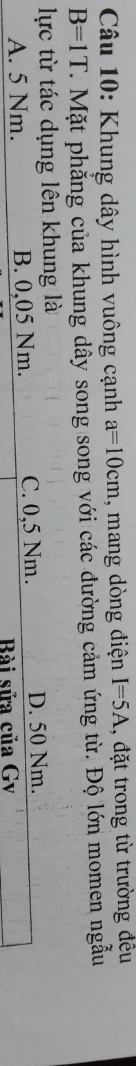 Khung dây hình vuông cạnh a=10cm , mang dòng điện I=5A , đặt trong từ trường đều
B=1T T. Mặt phẳng của khung dây song song với các đường cảm ứng từ. Độ lớn momen ngẫu
lực từ tác dụng lên khung là
A. 5 Nm. B. 0,05 Nm. C. 0,5 Nm. D. 50 Nm.
Bài sửa của Gv