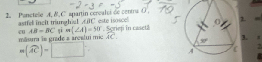 Punctele A, B, C aparțin cercului de centru O,
astfel încît triunghiul ABC este isoscel
. m
cu AB=BC și m(∠ A)=50°. Scrieți în casetă
măsura în grade a arcului mic widehat AC.. π
m(widehat AC)=□°.
2