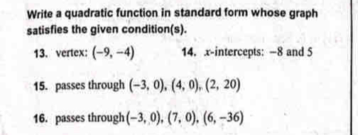 Write a quadratic function in standard form whose graph 
satisfies the given condition(s). 
13. vertex: (-9,-4) 14. x-intercepts: -8 and 5
15. passes through (-3,0), (4,0), (2,20)
16. passes through (-3,0), (7,0), (6,-36)