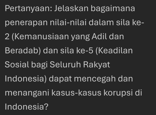 Pertanyaan: Jelaskan bagaimana 
penerapan nilai-nilai dalam sila ke -
2 (Kemanusiaan yang Adil dan 
Beradab) dan sila ke -5 (Keadilan 
Sosial bagi Seluruh Rakyat 
Indonesia) dapat mencegah dan 
menangani kasus-kasus korupsi di 
Indonesia?