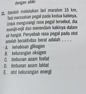 dengan aktin
11. Setelah melakukan lari maraton 15 km,
Tedi merasakan pegal pada kedua kakinya.
Untuk mengurangi rasa pegal tersebut, dia
memijit-mijit dan merendam kakinya dalam
air hangat. Penyebab rasa pegal pada otot
setelah beraktivitas berat adalah . . . .
A. kehabisan glikogen
B. kekurangan oksigen
C. timbunan asam fosfat
D. timbunan asam laktat
E. otot kekurangan energi