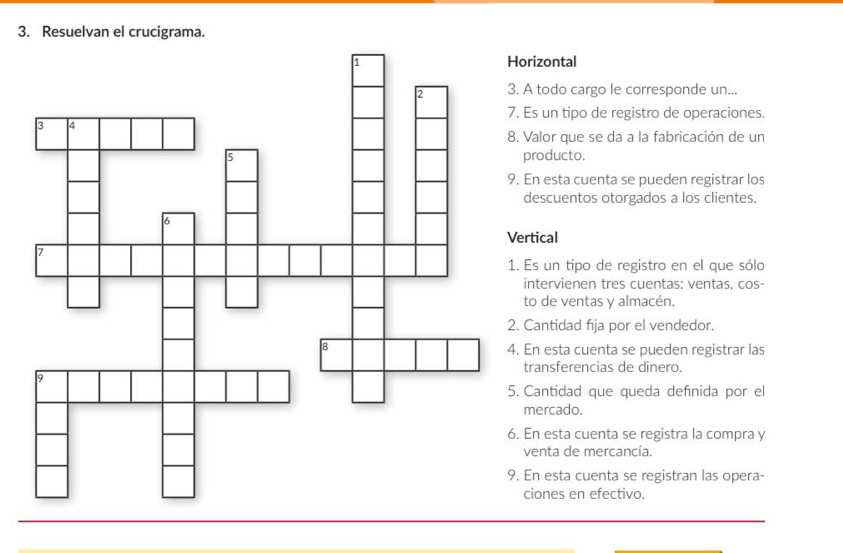 Resuelvan el crucigrama.
izontal
todo cargo le corresponde un...
s un tipo de registro de operaciones.
alor que se da a la fabricación de un
roducto.
n esta cuenta se pueden registrar los
escuentos otorgados a los clientes.
Vertical
Es un tipo de registro en el que sólo
ntervienen tres cuentas: ventas, cos-
o de ventas y almacén.
antidad fija por el vendedor.
n esta cuenta se pueden registrar las
ransferencias de dinero.
antidad que queda defnida por el
ercado.
n esta cuenta se registra la compra y
enta de mercancía.
n esta cuenta se registran las opera-
iones en efectivo.