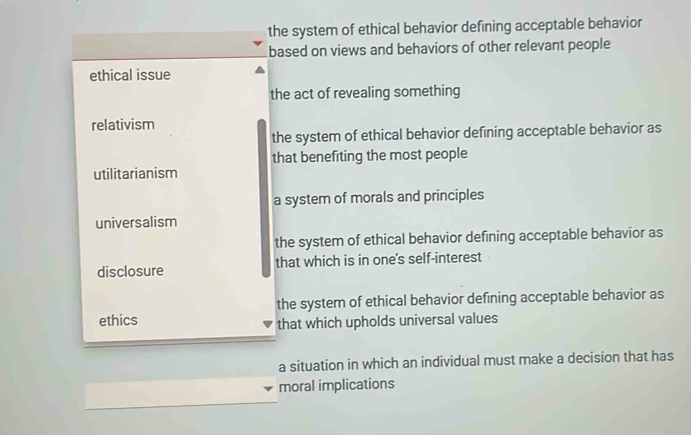 the system of ethical behavior defining acceptable behavior
based on views and behaviors of other relevant people
ethical issue
the act of revealing something
relativism
the system of ethical behavior defining acceptable behavior as
that benefiting the most people
utilitarianism
a system of morals and principles
universalism
the system of ethical behavior defining acceptable behavior as
disclosure that which is in one's self-interest
the system of ethical behavior defining acceptable behavior as
ethics
that which upholds universal values
a situation in which an individual must make a decision that has
moral implications