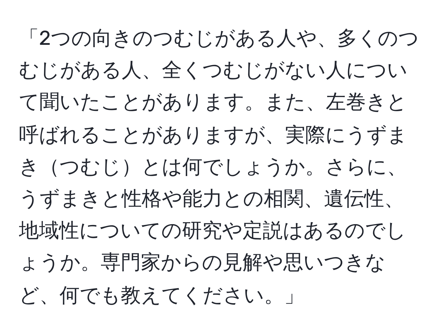 「2つの向きのつむじがある人や、多くのつむじがある人、全くつむじがない人について聞いたことがあります。また、左巻きと呼ばれることがありますが、実際にうずまきつむじとは何でしょうか。さらに、うずまきと性格や能力との相関、遺伝性、地域性についての研究や定説はあるのでしょうか。専門家からの見解や思いつきなど、何でも教えてください。」