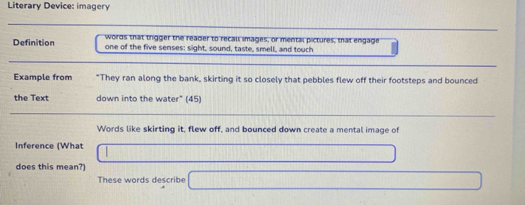Literary Device: imagery 
words that trigger the reader to recall images, or mental pictures, that engage 
Definition one of the five senses: sight, sound, taste, smell, and touch 
Example from "They ran along the bank, skirting it so closely that pebbles flew off their footsteps and bounced 
the Text down into the water" (45) 
Words like skirting it, flew off, and bounced down create a mental image of 
Inference (What 
does this mean?) 
These words describe