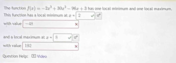 The function f(x)=-2x^3+30x^2-96x+3 has one local minimum and one local maximum. 
This function has a local minimum at x=2sqrt(0^2)
with value -48
and a local maximum at x=8sqrt(0^4)
with value 192 X
Question Help: boxed IS Video