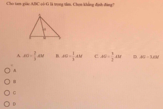 Cho tam giác ABC có G là trọng tâm. Chọn khẳng định đủng?
A. AG= 2/3 AM B. AG= 1/3 AM C. AG= 3/2 AM D. AG=3AM
A
B
C
D