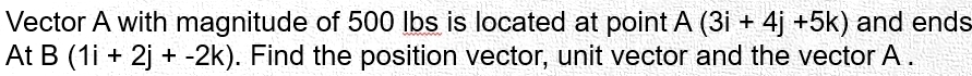 Vector A with magnitude of 500 lbs is located at point A(3i+4j+5k) and ends 
At B(1i+2j+-2k). Find the position vector, unit vector and the vector A.