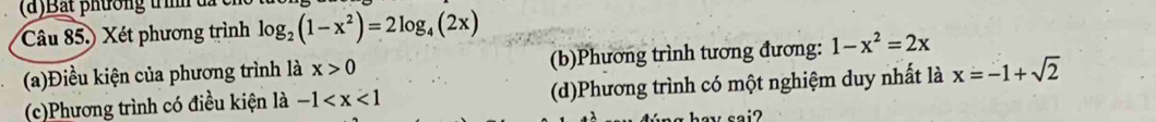 Bắt phường trìh đã
Câu 85.) Xét phương trình log _2(1-x^2)=2log _4(2x)
(a)Điều kiện của phương trình là x>0 (b)Phương trình tương đương: 1-x^2=2x
(c)Phương trình có điều kiện là -1 (d)Phương trình có một nghiệm duy nhất là x=-1+sqrt(2)
hav sai?