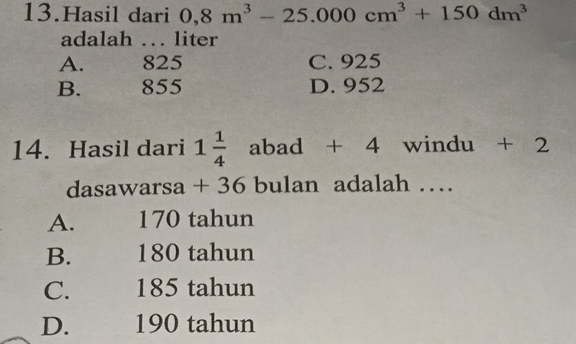 Hasil dari 0,8m^3-25.000cm^3+150dm^3
adalah … liter
A. 825 C. 925
B. 855 D. 952
14. Hasil dari 1 1/4  abad + 4 windu + 2
dasawarsa + 36 bulan adalah …
A. 170 tahun
B. 180 tahun
C. 185 tahun
D. 190 tahun