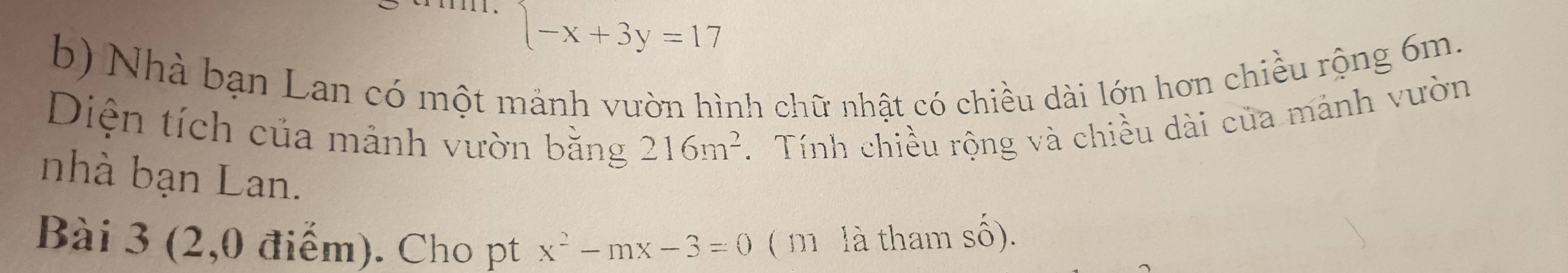 (-x+3y=1
b) Nhà bạn Lan có một mảnh vườn hình chữ nhật có chiều dài lớn hơn chiều rộng 6m. 
Diện tích của mảnh vườn bằng 216m^2 Tính chiều rộng và chiều dài của mảnh vườn 
nhà bạn Lan. 
Bài 3 (2,0 điểm). Cho pt x^2-mx-3=0 ( m là tham số).