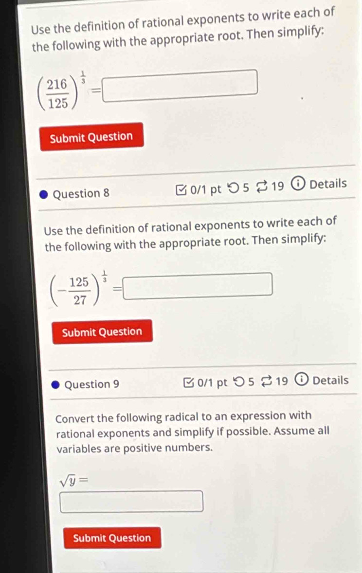 Use the definition of rational exponents to write each of 
the following with the appropriate root. Then simplify:
( 216/125 )^ 1/3 =□
Submit Question 
Question 8 [ 0/1 pt つ 5 ⇄ 19 ⓘ Details 
Use the definition of rational exponents to write each of 
the following with the appropriate root. Then simplify:
(- 125/27 )^ 1/3 =□
Submit Question 
Question 9 [ 0/1 pt つ 5 % 19 (i Details 
Convert the following radical to an expression with 
rational exponents and simplify if possible. Assume all 
variables are positive numbers.
sqrt(y)=
□ 
Submit Question