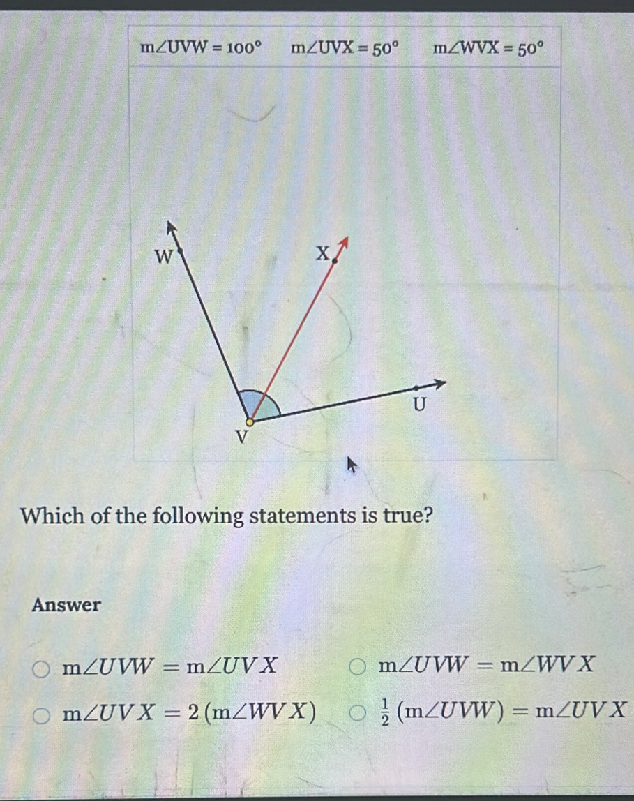 m∠ UVW=100° m∠ UVX=50° m∠ WVX=50°
Which of the following statements is true?
Answer
m∠ UVW=m∠ UVX
m∠ UVW=m∠ WVX
m∠ UVX=2(m∠ WVX)  1/2 (m∠ UVW)=m∠ UVX