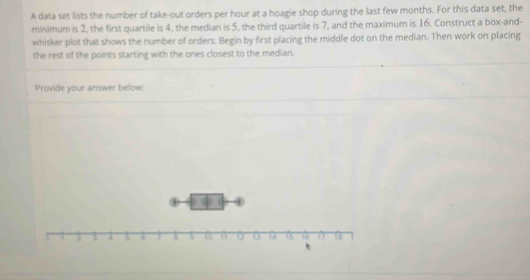 A data set lists the number of take-out orders per hour at a hoagie shop during the last few months. For this data set, the 
minimum is 2, the first quartile is 4, the median is 5, the third quartile is 7, and the maximum is 16. Construct a box-and- 
whisker plot that shows the number of orders. Begin by first placing the middle dot on the median. Then work on placing 
the rest of the points starting with the ones closest to the median, 
Provide your answer below: