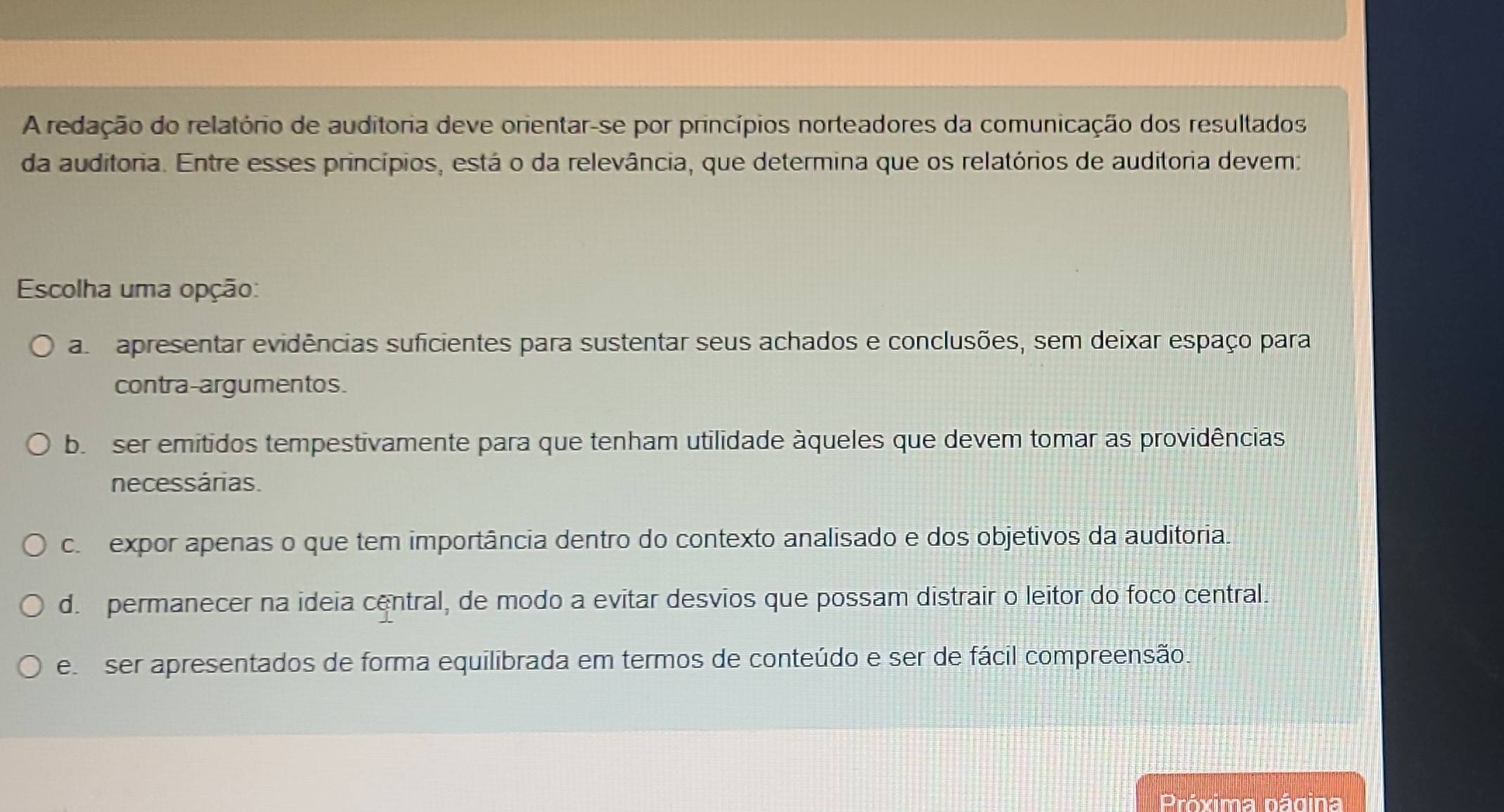 A redação do relatório de auditoria deve orientar-se por princípios norteadores da comunicação dos resultados
da auditoria. Entre esses princípios, está o da relevância, que determina que os relatórios de auditoria devem:
Escolha uma opção:
a apresentar evidências suficientes para sustentar seus achados e conclusões, sem deixar espaço para
contra-argumentos.
b. ser emitidos tempestivamente para que tenham utilidade àqueles que devem tomar as providências
necessárias.
c expor apenas o que tem importância dentro do contexto analisado e dos objetivos da auditoria.
d. permanecer na ideia central, de modo a evitar desvios que possam distrair o leitor do foco central.
e ser apresentados de forma equilibrada em termos de conteúdo e ser de fácil compreensão.
Próxima página