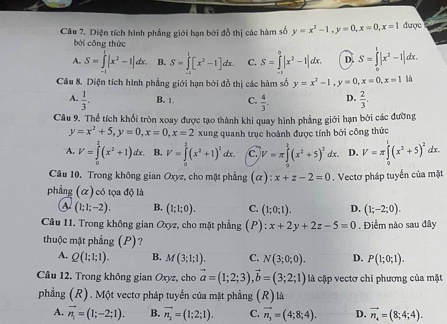 Diện tích hình phẳng giới hạn bởi đồ thị các hàm số y=x^2-1,y=0,x=0,x=1 được
bởi công thức
A. S=∈tlimits _(-1)^1|x^2-1|dx. B. S=∈tlimits _0^(1[x^2)-1]dx. C. S=∈tlimits _(-1)^0|x^2-1|dx. D. S=∈tlimits _0^(1|x^2)-1|dx.
Câu 8. Diện tích hình phẳng giới hạn bởi đồ thị các hàm số y=x^2-1,y=0,x=0,x=1 là
A.  1/3 . B. 1. C.  4/3 .  2/3 .
D.
Câu 9. Thể tích khối tròn xoay được tạo thành khi quay hình phẳng giới hạn bởi các đường
y=x^2+5,y=0,x=0,x=2 xung quanh trục hoành được tính bởi công thức
A. V=∈tlimits _0^(2(x^2)+1)dx. B. V=∈tlimits _0^(2(x^2)+1)^2dx. c. V=π ∈tlimits _0^(2(x^2)+5)^2dx. D. V=π ∈tlimits _0^(1(x^2)+5)^2dx.
Câu 10. Trong không gian Oxyz, cho mặt phẳng (α): x+z-2=0. Vectơ pháp tuyến của mặt
phẳng (α) có tọa độ là
A (1;1;-2).
B. (1;1;0). C. (1;0;1). D. (1;-2;0).
Câu 11. Trong không gian Oxyz, cho mặt phẳng ξ(P): x+2y+2z-5=0. Điểm nào sau đây
thuộc mặt phẳng (P)?
A. Q(1;1;1). B. M(3;1;1). C. N(3;0;0). D. P(1;0;1).
Câu 12. Trong không gian Oxyz, cho vector a=(1;2;3),vector b=(3;2;1) là cặp vectơ chỉ phương của mặt
phẳng (R). Một vectơ pháp tuyến của mặt phẳng (R) là
A. vector n_1=(1;-2;1). B. vector n_2=(1;2;1). vector n_3=(4;8;4). vector n_4=(8;4;4).
C.
D.