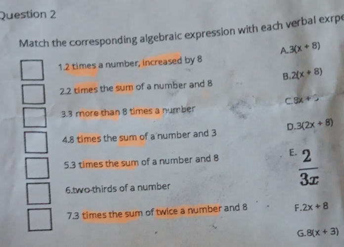 Match the corresponding algebraic expression with each verbal exrpe
A. 3(x+8)
1. 2 times a number, increased by 8
B. 2(x+8)
2. 2 times the sum of a number and 8
C. 8x+C
3. 3 more than 8 times a number
D. 3(2x+8)
4. 8 times the sum of a number and 3
5. 3 times the sum of a number and 8
E  2/3x 
6.two thirds of a number
7. 3 times the sum of twice a number and 8 F. 2x+8
G. 8(x+3)