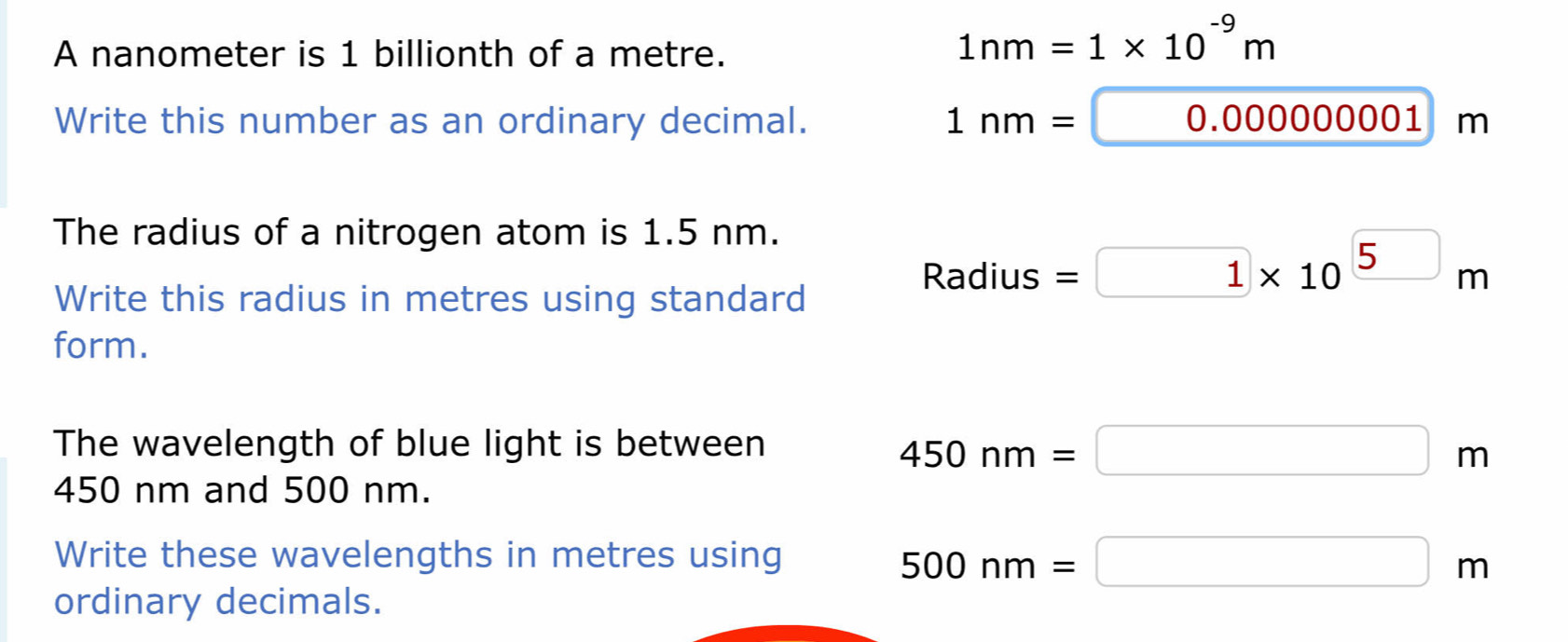 A nanometer is 1 billionth of a metre.
1nm=1* 10^(-9)m
Write this number as an ordinary decimal.
1nm=0.00000001m
The radius of a nitrogen atom is 1.5 nm.
Write this radius in metres using standard
Radius=1* 10^5m
form.
The wavelength of blue light is between
450nm=□ m
450 nm and 500 nm.
Write these wavelengths in metres using 500nm=□ m
ordinary decimals.