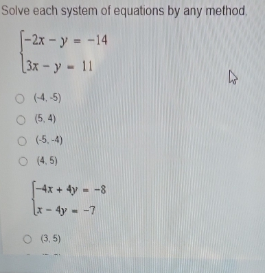 Solve each system of equations by any method.
beginarrayl -2x-y=-14 3x-y=11endarray.
(-4,-5)
(5,4)
(-5,-4)
(4,5)
beginarrayl -4x+4y=-8 x-4y=-7endarray.
(3,5)