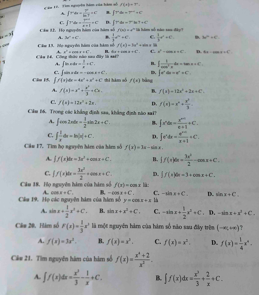 Tìm nguyên hàm của hàm số f(x)=7^x,
m:
A. ∈t 7^xdx= 7^x/ln 7 +C B. ∈t 7^xdx=7^(x+1)+C
C. ∈t 7^xdx= (7^(x+1))/x+1 +C D. ∈t 7^xdx=7^xln 7+C
x=37 Câu 12. Họ nguyên hàm của hàm số f(x)=e^(3x) là hàm số nào sau đây?
COS A. 3e^x+C. B.  1/3 e^(3x)+C. C.  1/3 e^x+C. D. 3e^(3e)+C.
Câu 13. Họ nguyên hàm của hàm số f(x)=3x^2+sin x1dot a
A. x^3+cos x+C. B. 6x+cos x+C. C. x^3-cos x+C. D. 6x-cos x+C.
Câu 14. Công thức nào sau đây là sai?
7
B.
A. ∈t ln xdx= 1/x +C. ∈t  1/cos^2x dx=tan x+C.
C. ∈t sin xdx=-cos x+C. D. ∈t e^xdx=e^x+C.
Câu 15. ∈t f(x)dx=4x^3+x^2+C thì hàm số f(x) bàng
A. f(x)=x^4+ x^3/3 +Cx.
B. f(x)=12x^2+2x+C.
C. f(x)=12x^2+2x. D. f(x)=x^4+ x^3/3 .
Câu 16. Trong các khẳng định sau, khẳng định nào sai?
A. ∈t cos 2xdx= 1/2 sin 2x+C. ∈t x^edx= (x^(e+1))/e+1 +C.
B.
C. ∈t  1/x dx=ln |x|+C. ∈t e^xdx= (e^(x+1))/x+1 +C.
D.
Câu 17. Tìm họ nguyên hàm của hàm số f(x)=3x-sin x.
A. ∈t f(x)dx=3x^2+cos x+C. B. ∈t f(x)dx= 3x^2/2 -cos x+C.
C. ∈t f(x)dx= 3x^2/2 +cos x+C. D. ∈t f(x)dx=3+cos x+C.
Câu 18. Họ nguyên hàm của hàm số f(x)=cos x là:
A. cos x+C. B. -cos x+C. C. -sin x+C. D. sin x+C.
Cầu 19. Họ các nguyên hàm của hàm mwidehat A y=cos x+x là
A. sin x+ 1/2 x^2+C. B. sin x+x^2+C. C. -sin x+ 1/2 x^2+C. D. -sin x+x^2+C.
Câu 20. Hàm số F(x)= 1/3 x^3 là một nguyên hàm của hàm số nào sau đây trên (-∈fty ;+∈fty ) ？
A. f(x)=3x^2. B. f(x)=x^3. C. f(x)=x^2. D. f(x)= 1/4 x^4.
Câu 21. Tìm nguyên hàm của hàm số f(x)= (x^4+2)/x^2 .
A. ∈t f(x)dx= x^3/3 - 1/x +C. ∈t f(x)dx= x^3/3 + 2/x +C.
B.