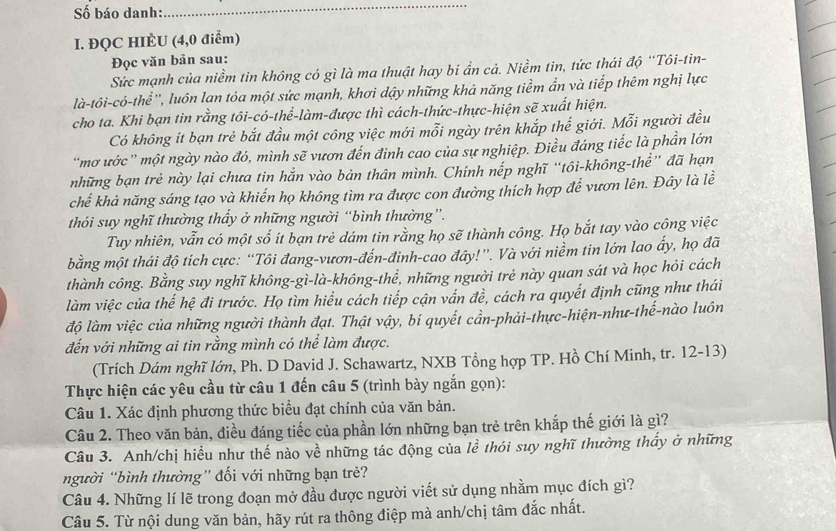 Số báo danh:
_
I. ĐQC HIÈU (4,0 điểm)
Đọc văn bản sau:
Sức mạnh của niềm tin không có gì là ma thuật hay bí ần cả. Niềm tin, tức thái độ “Tôi-tin-
là-tôi-có-thể'', luôn lạn tỏa một sức mạnh, khơi dậy những khả năng tiềm ẩn và tiếp thêm nghị lực
cho ta. Khi bạn tin rằng tôi-có-thể-làm-được thì cách-thức-thực-hiện sẽ xuất hiện.
Có không ít bạn trẻ bắt đầu một công việc mới mỗi ngày trên khắp thế giới. Mỗi người đều
“mơ ước” một ngày nào đó, mình sẽ vươn đến đinh cao của sự nghiệp. Điều đáng tiếc là phần lớn
những bạn trẻ này lại chưa tin hắn vào bản thân mình. Chính nếp nghĩ “tôi-không-thể” đã hạn
chế khả năng sáng tạo và khiến họ không tìm ra được con đường thích hợp để vươn lên. Đây là lề
thói suy nghĩ thường thấy ở những người “bình thường”.
Tuy nhiên, vẫn có một số ít bạn trẻ dám tin rằng họ sẽ thành công. Họ bắt tay vào cộng việc
bằng một thái độ tích cực: “Tôi đang-vươn-đến-đinh-cao đây!”. Và với niềm tin lớn lao ấy, họ đã
thành công. Bằng suy nghĩ không-gì-là-không-thể, những người trẻ này quan sát và học hỏi cách
làm việc của thế hệ đi trước. Họ tìm hiểu cách tiếp cận vấn đề, cách ra quyết định cũng như thái
độ làm việc của những người thành đạt. Thật vậy, bí quyết cần-phải-thực-hiện-như-thế-nào luôn
đến với những ai tin rằng mình có thể làm được.
(Trích Dám nghĩ lớn, Ph. D David J. Schawartz, NXB Tổng hợp TP. Hồ Chí Minh, tr. 12-13)
Thực hiện các yêu cầu từ câu 1 đến câu 5 (trình bày ngắn gọn):
Câu 1. Xác định phương thức biểu đạt chính của văn bản.
Câu 2. Theo văn bản, điều đáng tiếc của phần lớn những bạn trẻ trên khắp thế giới là gì?
Câu 3. Anh/chị hiểu như thế nào về những tác động của lề thói suy nghĩ thường thấy ở những
người “bình thường” đối với những bạn trẻ?
Câu 4. Những lí lẽ trong đoạn mở đầu được người viết sử dụng nhằm mục đích gì?
Câu 5. Từ nội dung văn bản, hãy rút ra thông điệp mà anh/chị tâm đắc nhất.