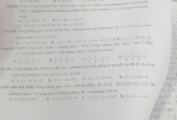 A. n=(1;2;0). B. n=(1;2;2). C. n=(1,-2,2)
Cầu 105: (Liên trường Quỳnh I Luru-Ho àng Mai-Nghxi An-2021) Trong không gian với hệ tọa độ
Oxyz , viết phương trình mặt phẳng qua điểm M(2;-3;4) và nhận overline n=(-2;4;1) làm vectơ pháp
tuyển
A. -2x+4y+z-12. B. 2x-4y-z+10=0.
C. -2x+4y+z+11=0 .D, 2x-4y-z-12=0.
Câu 106: Trong không gian với 1. * tọa độ Oxyz , phương trình mặt phẳng qua A(-1;1;-2) và có vectơ
pháp tuyển vector n=(1;-2;-2) là
A. x-2y-2z-1=0. B. -x+y-2z-1=0 , C. x-2y-2z+7=0. D. -x+y-2z+1=0.
Câu 107: (THPT Mai Anh Tuấn - Thanh Hóa - 2021) Trong không gian Oxyz, cho 3 điễm
A(-1;0;0),B(0;2;0),C(0;0;3). Mặt phẳng (ABC) có phương trình là
A.  x/1 + y/-2 + z/3 =1. B.  x/1 + y/2 + z/3 =1. C.  x/1 + y/2 + z/-3 =1. D.  x/-1 + y/2 + z/3 =1.
Câu 108: Trong không gian với hệ tọa độ Oxyz , phương trình mặt phẳng đi qua gốc tọa độ O và có cặp
vecto chi phương vector a=(3;-2;2),vector b=(5;-4;3) là
A. 2x+y-2z+1=0. B. 2x+y-2z=0. C. 2x-y-2z=0. D. 2x-y+2z=0.
u 109: (Mã 103 2018) Trong không gian Oxyz , cho ba điểm A(-1;1;1),B(2;1;0)C(1;-1;2). Mặt
phẳng đi qua A và vuông góc với đường thắng BC có phương trình là
A. 3x+2z+1=0 B. x+2y-2z+1=0 C. x+2y-2z-1=0 D. 3x+2z-1=0