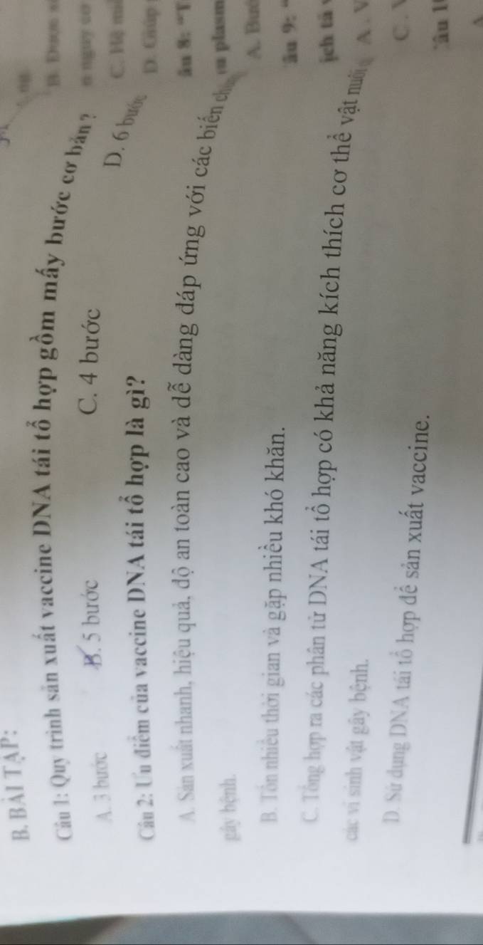 BẢI TẠP:
B. Dưos s
Cu 1: Quy trình sản xuất vaccine DNA tái tổ hợp gồm mấy bước cơ bản ?
A. 3 bước
B. 5 bước C. 4 bước n nguy so
C. Hệ mi
D. 6 bước
Cầu 2: Ưu điểm của vaccine DNA tái tổ hợp là gì? D. Giúp
ău 8: “T
A. San xuất nhanh, hiệu quả, độ an toàn cao và dễ dàng đáp ứng với các biển đ
gây bệnh. ea plasm
A. Buó
B. Tôn nhiều thời gian và gặp nhiều khó khăn.
âu 9:
jeh tà
C. Tổng hợp ra các phân tử DNA tái tổ hợp có khả năng kích thích cơ thể vật nười A. V
các vi sinh vật gây bệnh.
C .
D. Sử dụng DNA tái tổ hợp để sản xuất vaccine.
âu 1