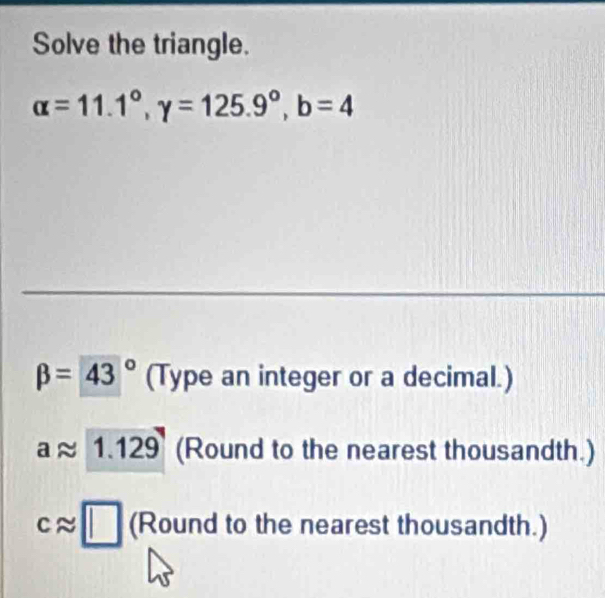 Solve the triangle.
alpha =11.1°, gamma =125.9°, b=4
beta =43° (Type an integer or a decimal.)
aapprox 1.129 (Round to the nearest thousandth.)
capprox □ (Round to the nearest thousandth.)