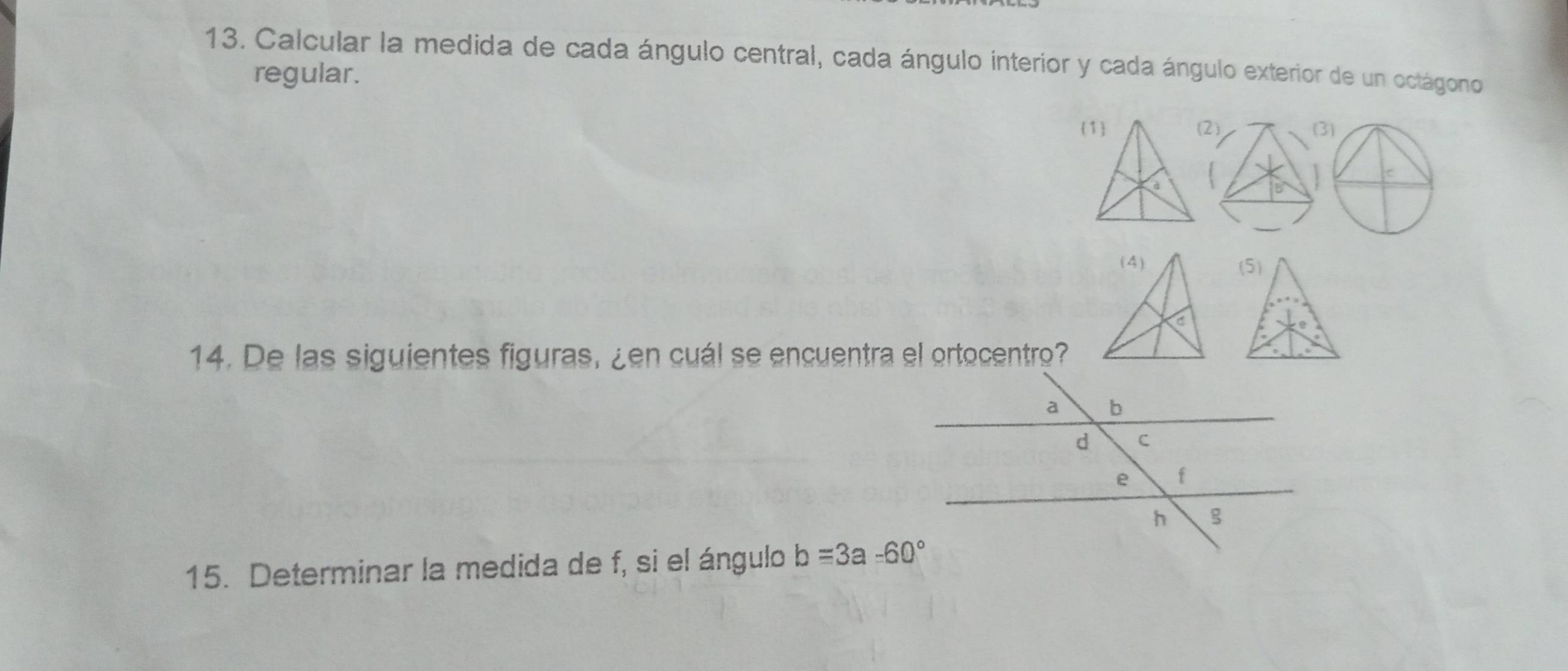 Calcular la medida de cada ángulo central, cada ángulo interior y cada ángulo exterior de un octágono 
regular. 
1 (2
à
(4) (5)
C
14. De las siguientes figuras, ¿en cuál se encuentra el ortocentro? 
15. Determinar la medida de f, si el ángulo b=3a-60°