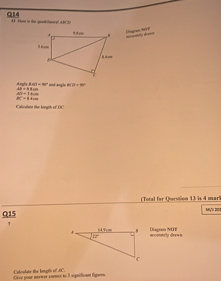 Here is the quadrilateral ABCD
Diagram NOT
accursiely drawn
Angle BAD=90° and angle BCD=90°
AB=9.8cm
AD=3.6cm
BC=8.4cm
Calculate the length of DC.
(Total for Question 13 is 4 mark
Q15 M/J 201
7
Diagram NOT
accurately drawn
Calculate the length of AC.
Give your answer correct to 3 significant figures.