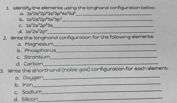 Identify the elements using the longhand configuration below: 
a. 1s^22s^22p^63s^23p^64s^23d^3 _ 
b. 1s^22s^22p^63s^23p^2 _ 
C. 1s^22s^22p^63s _ 
d. 1s^22s^22p^4 _ 
2. Write the longhand configuration for the following elements: 
a. Magnesium_ 
b. Phosphorus_ 
c. Strontium_ 
d. Carbon_ 
3. Write the shorthand (noble gas) configuration for each element: 
a. Oxygen,_ 
b. Iron_ 
c. Sodium 
_ 
d. Silicon 
_