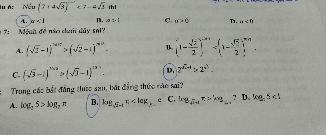 îu 6: Nếu (7+4sqrt(3))^a-1<7-4sqrt(3)thi
A. a<1</tex> B. a>1 C. a>0 D. a<0</tex> 
17: Mệnh đề nào dưới đây sai?
A. (sqrt(2)-1)^2017>(sqrt(2)-1)^2018. B. (1- sqrt(2)/2 )^2019 .
C. (sqrt(3)-1)^2018>(sqrt(3)-1)^2017. D. 2^(sqrt(2)+1)>2^(sqrt(3)). 
Trong các bất đẳng thức sau, bất đẳng thức nào sai?
A. log _25>log _2π B. log _sqrt(2)-1π e C. log _sqrt(3)+1π >log _sqrt(3)+17 D. log _75<1</tex>