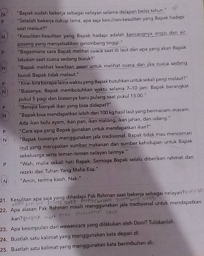 “Bapak sudah bekerja sebagai nelayan selama delapan belas tahun
P : “Setelah bekerja cukup lama, apa saja kesulitan-kesulitan yang Bapak hadapi
saat melaut?"
N *Kesulitan-kesulitan yang Bapak hadapi adalah kencangnya angin dan air
pasang yang menyebabkan gelombang tinggi."
P  "Bagaimana cara Bapak melihat cuaca saat di laut dán apa yang akan Bapak
lakukan saat cuaca sedang buruk?"
N "Bapak melihat keadaan awan untuk melihat cuaca dan jika cuaca sedan
buruk Bapak tidak melaut."
P “Kira- kira berapa lama waktu yang Bapak butuhkan untuk sekali pergi melaut?”
N "Biasanya, Bapak membutuhkan waktu selama 7-10 jam. Bapak berangkat
pukul 5 pagi dan biasanya baru pulang saat pukul 13.00."
P "Berapa banyak ikan yang bisa didapat?"
N “Bapak bisa mendapatkan lebih dari 100 kg hasil laut yang bermacam- macam.
Ada ikan bulu ayam, ikan pari, ikan malong, ikan jahan, dan udang."
P : “Cara apa yang Bapak gunakan untuk mendapatkan ikan?”
N  “Bapak biasanya menggunakan jala tradisional. Bapak tidak mau menceman
laut yang merupakan sumber makanan dan sumber kehidupan untuk Bapak
sekeluarga serta teman-teman nelayan lainnya."
P : “Wah, mulia sekali hati Bapak. Semoga Bapak selalu diberikan rahmat dan
rezeki dari Tuhan Yang Maha Esa."
N “Amin, terima kasih, Nak.”
21 Kesulitan apa saja yang dihadapi Pak Rahman saat bekerja sebagai nelayan?
22. Apa alasan Pak Rahman masih menggunakan jala tradisional untuk mendapatkan
ikan?
23. Apa kesimpulan dari wawancara yang dilakukan oleh Doni? Tuliskanlah.
24. Buatlah satu kalimat yang menggunakan kata depan di
25. Buatlah satu kalimat yang menggunakan kata berimbuhan di-