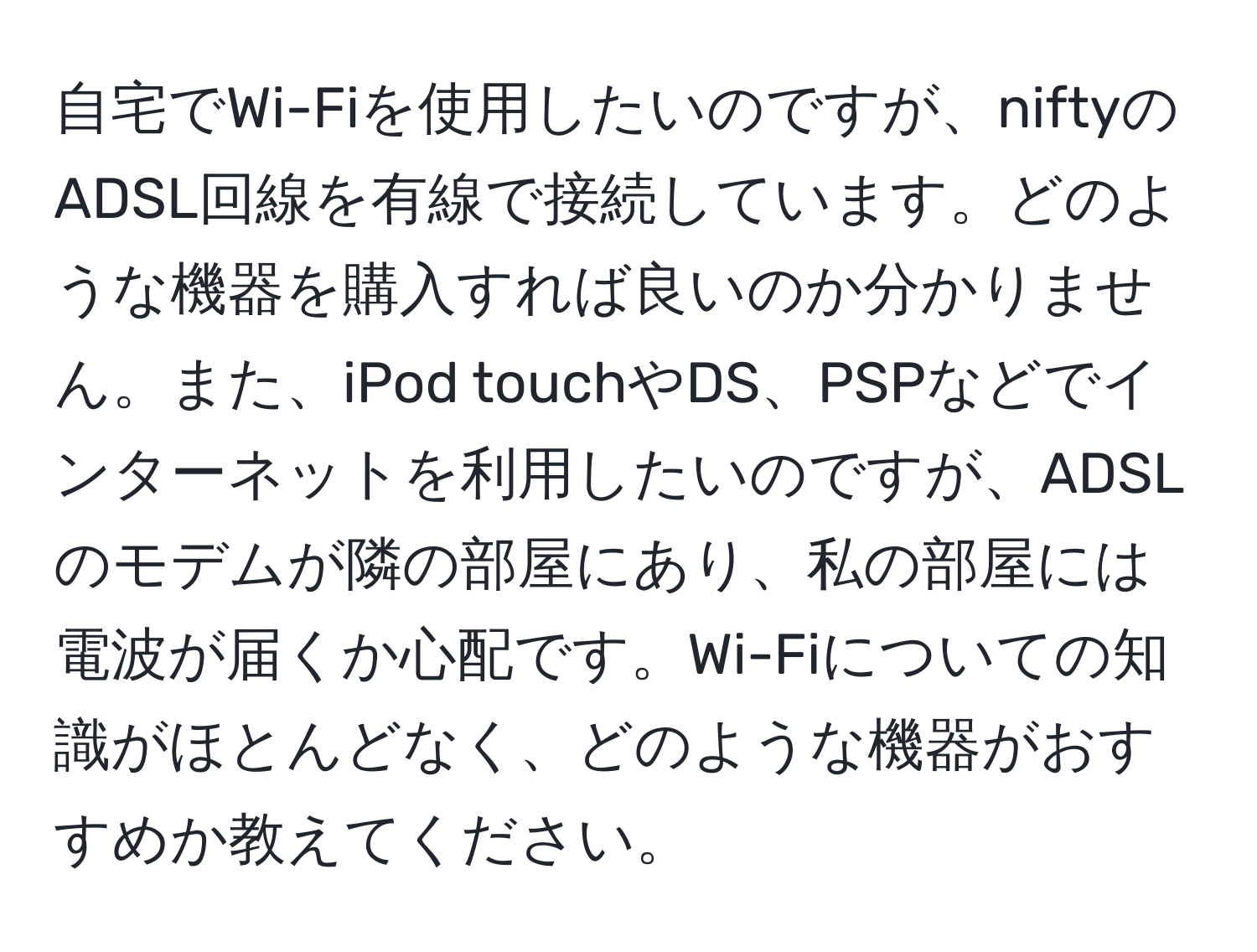 自宅でWi-Fiを使用したいのですが、niftyのADSL回線を有線で接続しています。どのような機器を購入すれば良いのか分かりません。また、iPod touchやDS、PSPなどでインターネットを利用したいのですが、ADSLのモデムが隣の部屋にあり、私の部屋には電波が届くか心配です。Wi-Fiについての知識がほとんどなく、どのような機器がおすすめか教えてください。